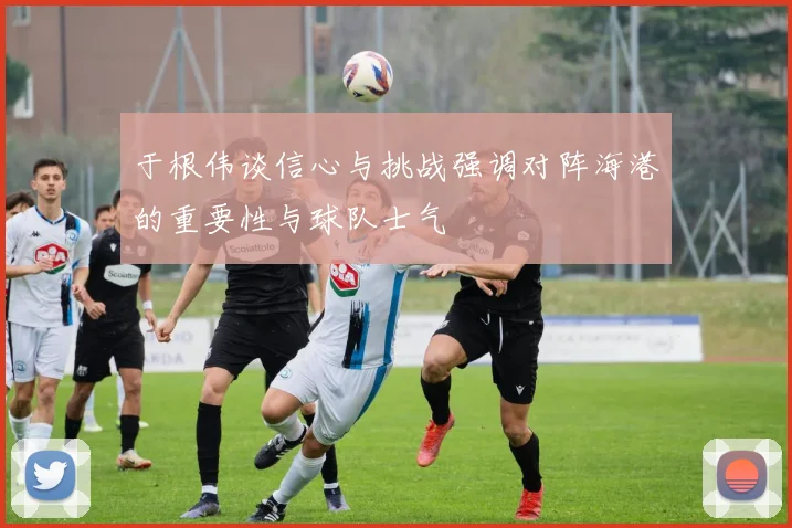 于根伟谈信心与挑战强调对阵海港的重要性与球队士气