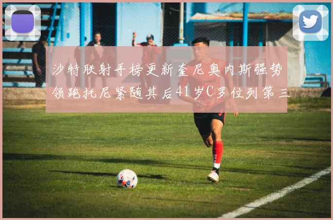 沙特联射手榜更新奎尼奥内斯强势领跑托尼紧随其后41岁C罗位列第三