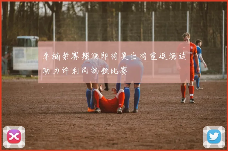 李楠禁赛期满即将复出将重返场边助力许利民执教比赛