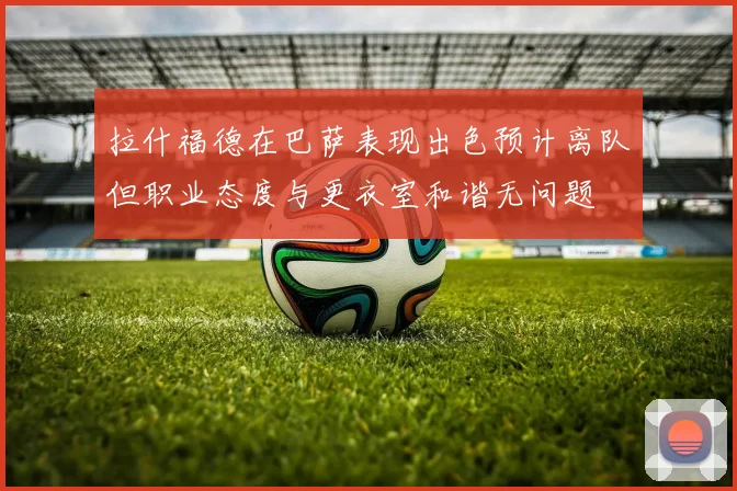 拉什福德在巴萨表现出色预计离队但职业态度与更衣室和谐无问题