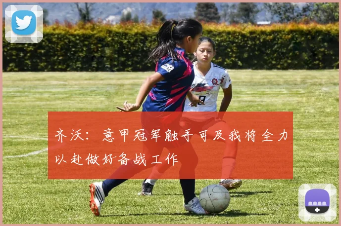齐沃：意甲冠军触手可及我将全力以赴做好备战工作