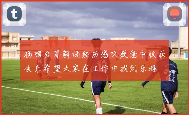 杨鸣分享解说经历感叹疲惫中收获快乐希望大家在工作中找到乐趣