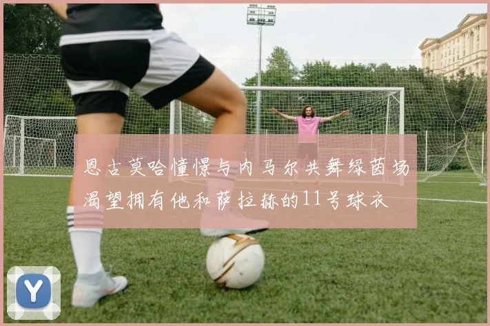 恩古莫哈憧憬与内马尔共舞绿茵场渴望拥有他和萨拉赫的11号球衣