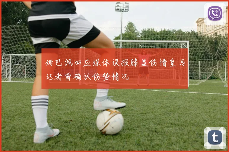 姆巴佩回应媒体误报膝盖伤情皇马记者曾确认伤势情况