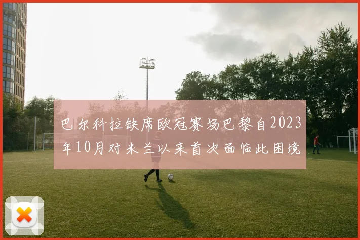 巴尔科拉缺席欧冠赛场巴黎自2023年10月对米兰以来首次面临此困境