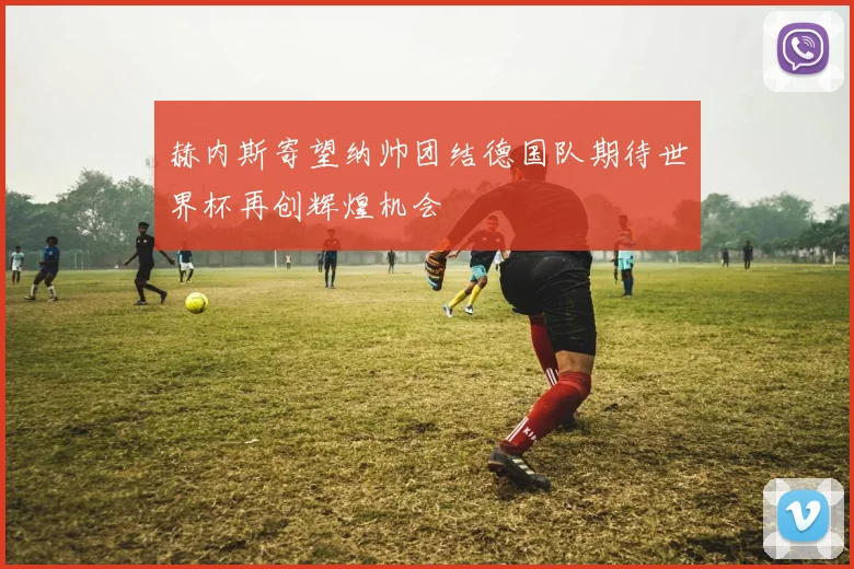 赫内斯寄望纳帅团结德国队期待世界杯再创辉煌机会