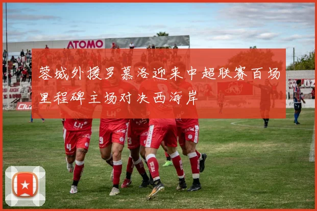 蓉城外援罗慕洛迎来中超联赛百场里程碑主场对决西海岸