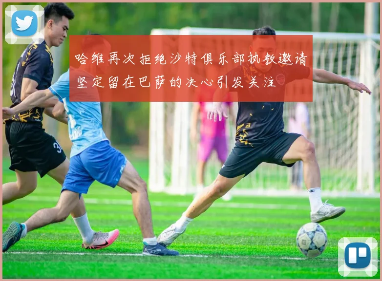 哈维再次拒绝沙特俱乐部执教邀请坚定留在巴萨的决心引发关注