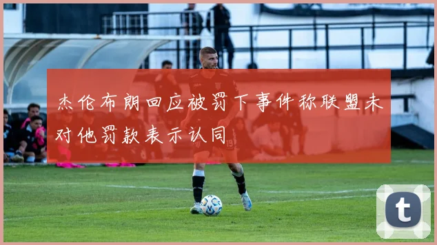 杰伦布朗回应被罚下事件称联盟未对他罚款表示认同