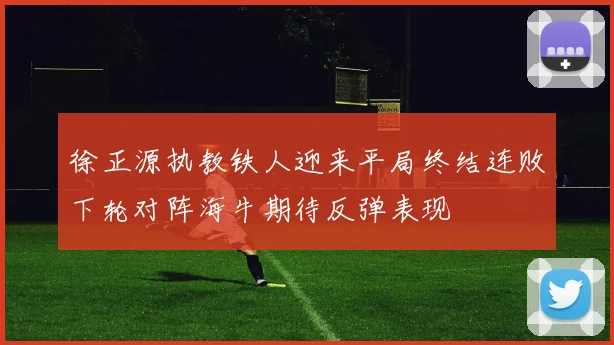 徐正源执教铁人迎来平局终结连败下轮对阵海牛期待反弹表现