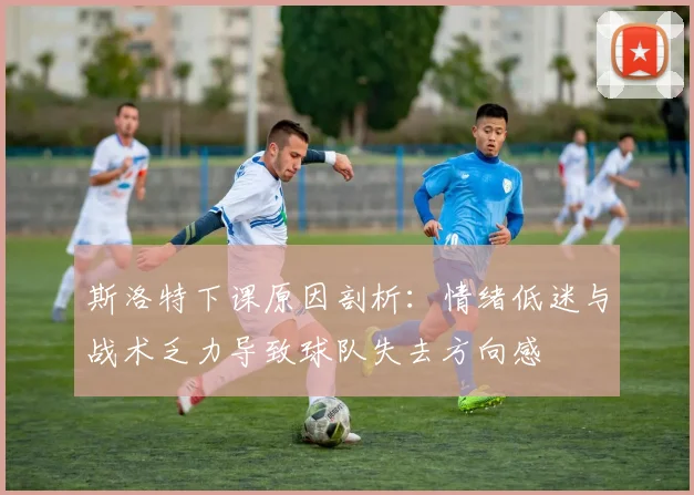 斯洛特下课原因剖析：情绪低迷与战术乏力导致球队失去方向感