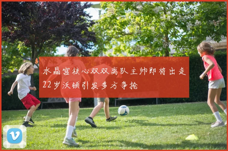 水晶宫核心双双离队主帅即将出走22岁沃顿引发多方争抢