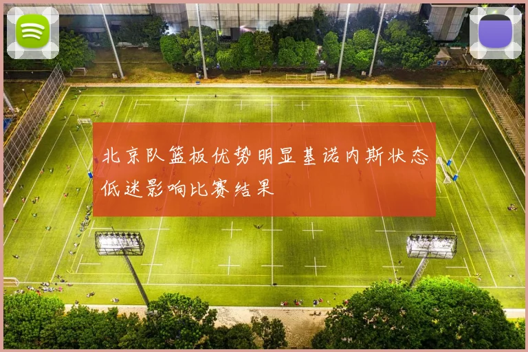 北京队篮板优势明显基诺内斯状态低迷影响比赛结果