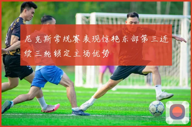 尼克斯常规赛表现惊艳东部第三连续三轮锁定主场优势