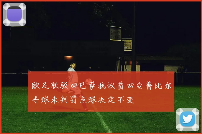 欧足联驳回巴萨抗议首回合普比尔手球未判罚点球决定不变