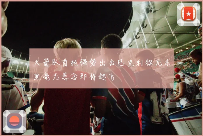火箭队首轮强势出击巴克利称无东里毫无悬念即将起飞