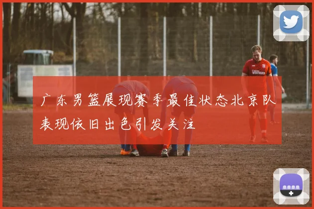 广东男篮展现赛季最佳状态北京队表现依旧出色引发关注