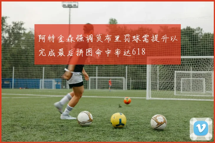 阿特金森强调莫布里罚球需提升以完成最后拼图命中率达618