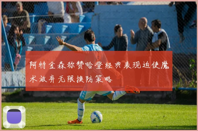 阿特金森称赞哈登经典表现迫使魔术放弃无限换防策略