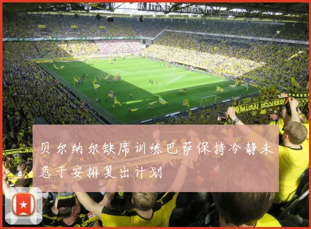 贝尔纳尔缺席训练巴萨保持冷静未急于安排复出计划