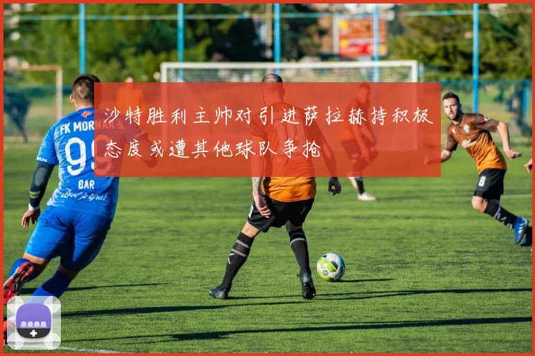 沙特胜利主帅对引进萨拉赫持积极态度或遭其他球队争抢