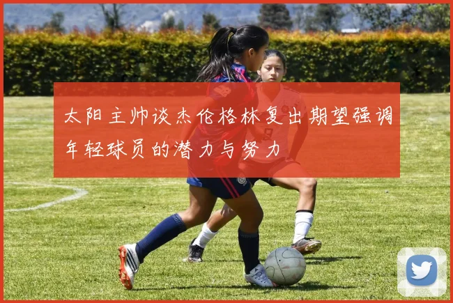 太阳主帅谈杰伦格林复出期望强调年轻球员的潜力与努力