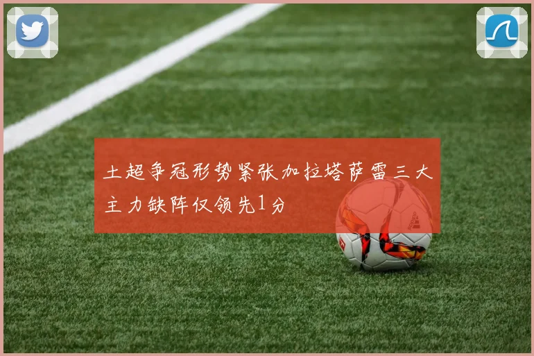 土超争冠形势紧张加拉塔萨雷三大主力缺阵仅领先1分