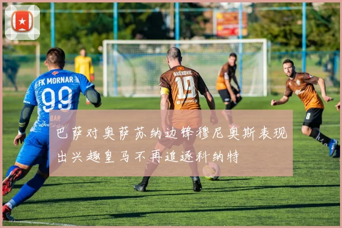 巴萨对奥萨苏纳边锋穆尼奥斯表现出兴趣皇马不再追逐科纳特