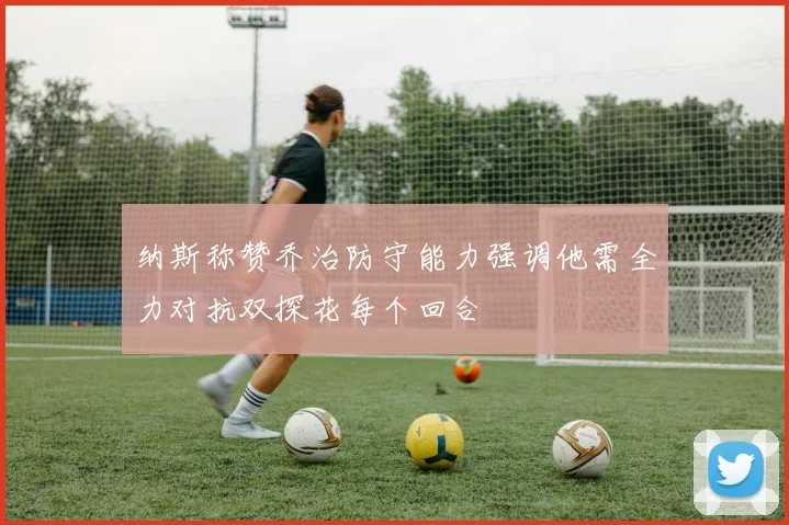 纳斯称赞乔治防守能力强调他需全力对抗双探花每个回合