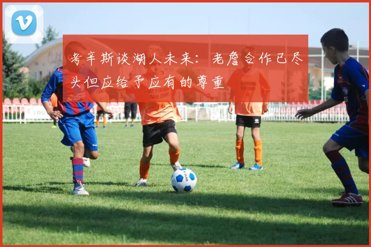 考辛斯谈湖人未来：老詹合作已尽头但应给予应有的尊重