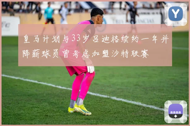 皇马计划与33岁吕迪格续约一年并降薪球员曾考虑加盟沙特联赛