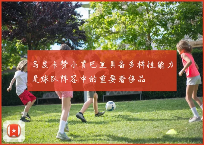 乌度卡赞小贾巴里具备多样性能力是球队阵容中的重要奢侈品